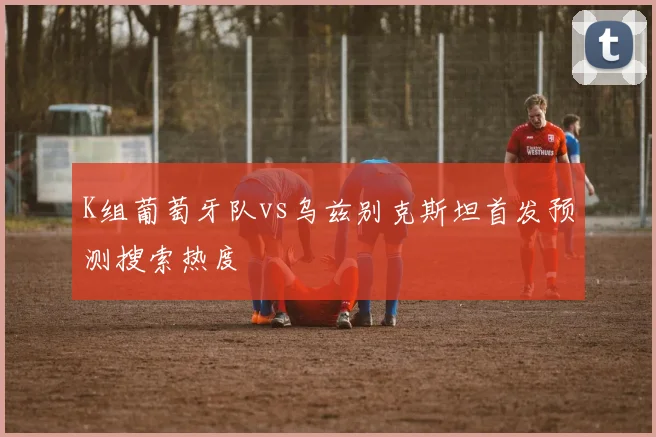 K组葡萄牙队vs乌兹别克斯坦首发预测搜索热度