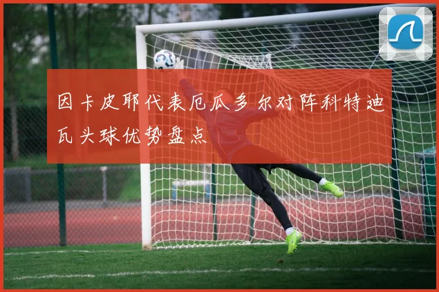 因卡皮耶代表厄瓜多尔对阵科特迪瓦头球优势盘点