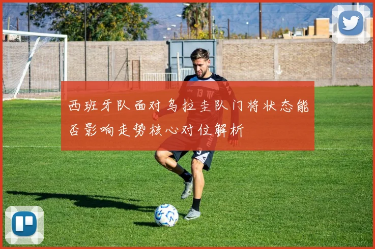 西班牙队面对乌拉圭队门将状态能否影响走势核心对位解析