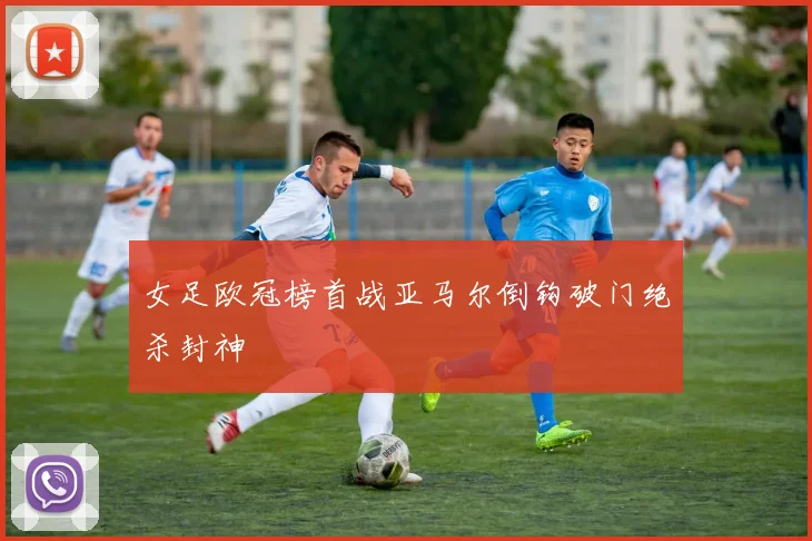 女足欧冠榜首战亚马尔倒钩破门绝杀封神