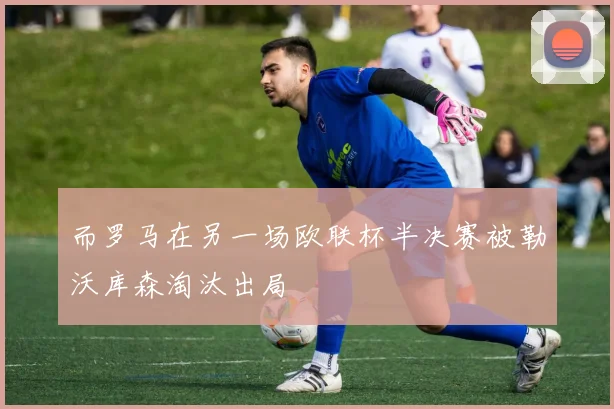 而罗马在另一场欧联杯半决赛被勒沃库森淘汰出局