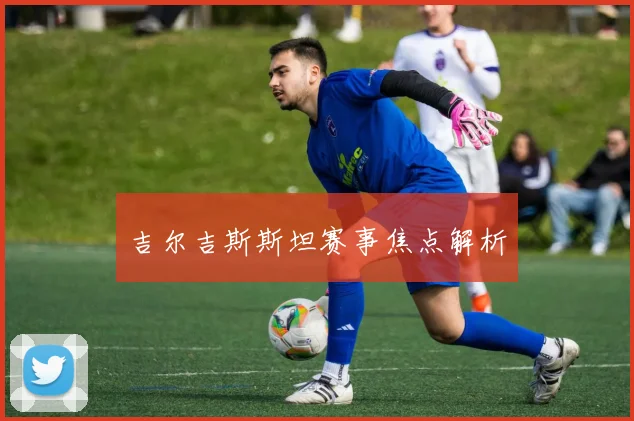 吉尔吉斯斯坦赛事焦点解析