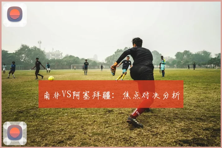 南非VS阿塞拜疆：焦点对决分析