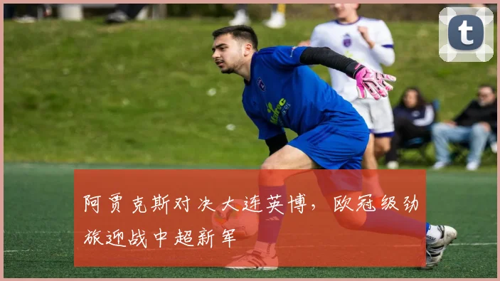 阿贾克斯对决大连英博，欧冠级劲旅迎战中超新军