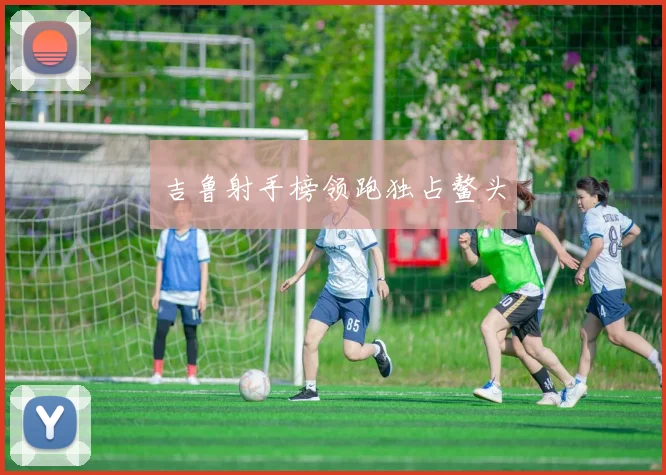 吉鲁射手榜领跑独占鳌头