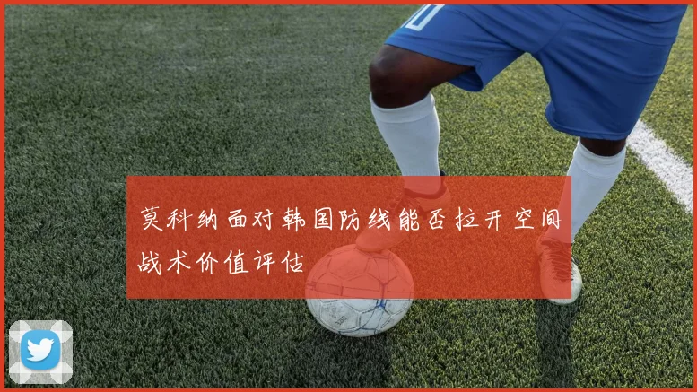 莫科纳面对韩国防线能否拉开空间战术价值评估