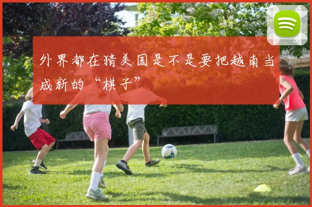 外界都在猜美国是不是要把越南当成新的“棋子”