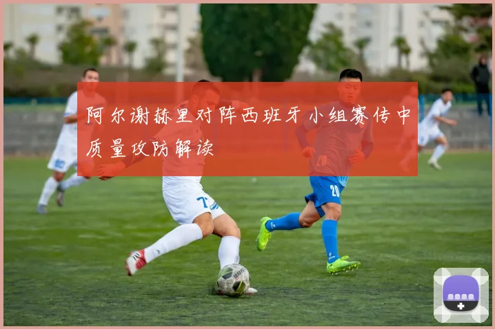 阿尔谢赫里对阵西班牙小组赛传中质量攻防解读