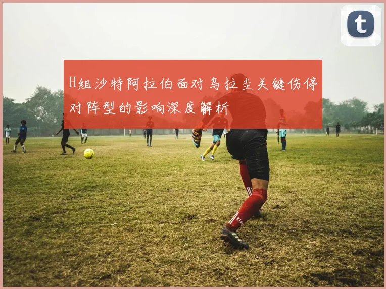H组沙特阿拉伯面对乌拉圭关键伤停对阵型的影响深度解析