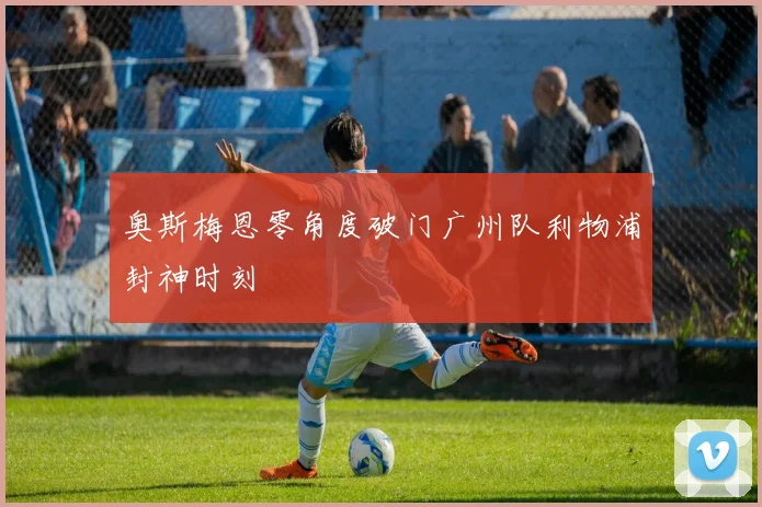 奥斯梅恩零角度破门广州队利物浦封神时刻
