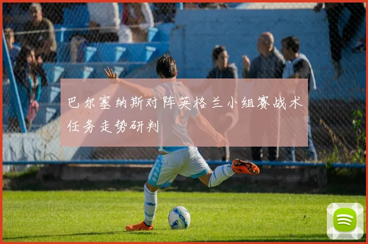 巴尔塞纳斯对阵英格兰小组赛战术任务走势研判