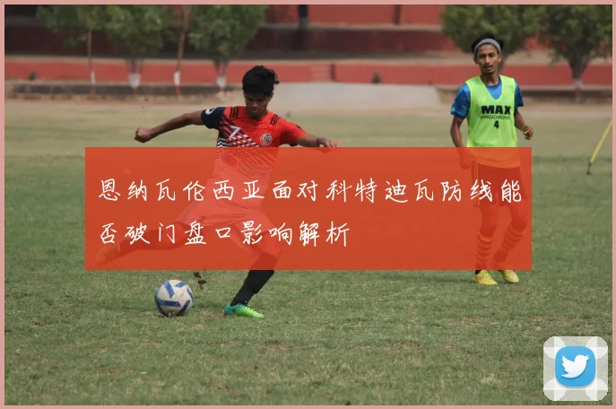 恩纳瓦伦西亚面对科特迪瓦防线能否破门盘口影响解析