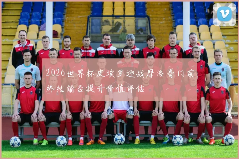 2026世界杯皮埃罗迎战摩洛哥门前终结能否提升价值评估