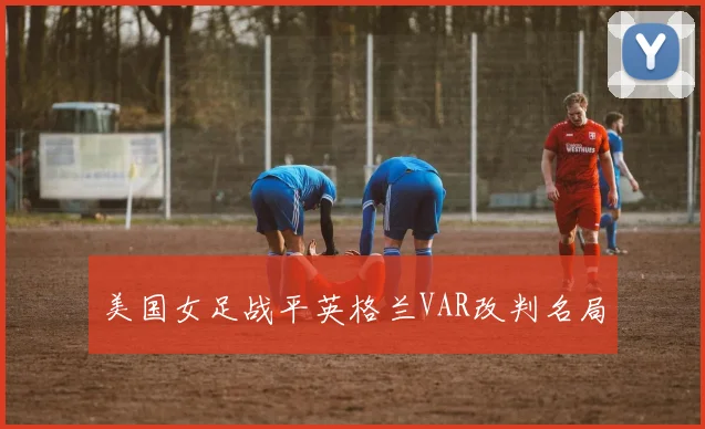 美国女足战平英格兰VAR改判名局