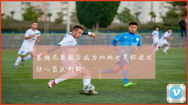 塞梅尼奥能否成为加纳世界杯进攻核心首发判断