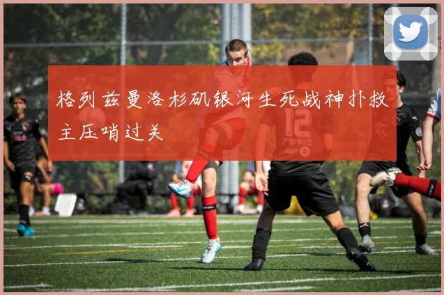 格列兹曼洛杉矶银河生死战神扑救主压哨过关