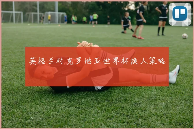 英格兰对克罗地亚世界杯换人策略