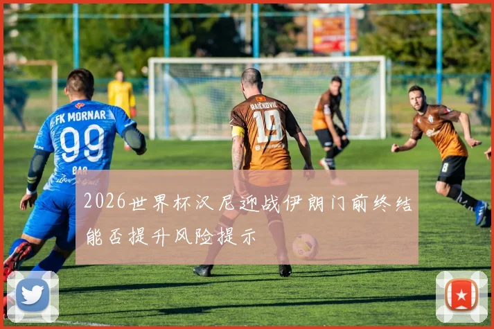 2026世界杯汉尼迎战伊朗门前终结能否提升风险提示