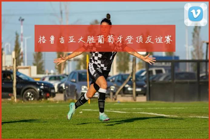 格鲁吉亚大胜葡萄牙登顶友谊赛