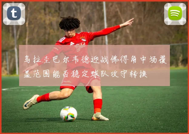 乌拉圭巴尔韦德迎战佛得角中场覆盖范围能否稳定球队攻守转换