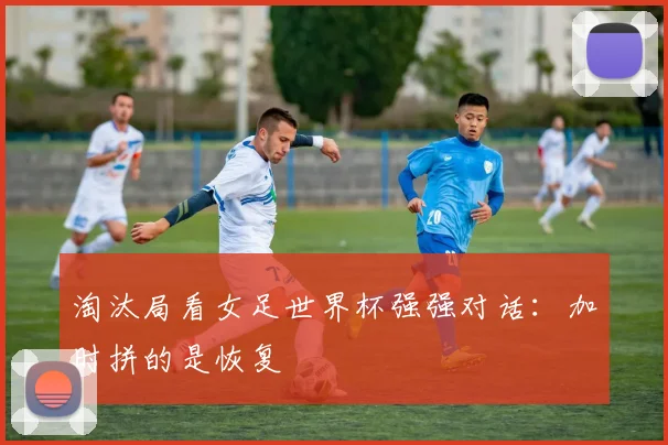 淘汰局看女足世界杯强强对话：加时拼的是恢复