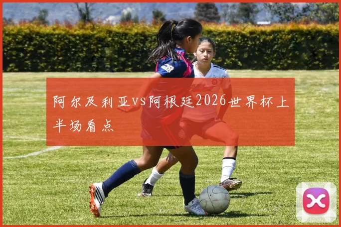阿尔及利亚vs阿根廷2026世界杯上半场看点