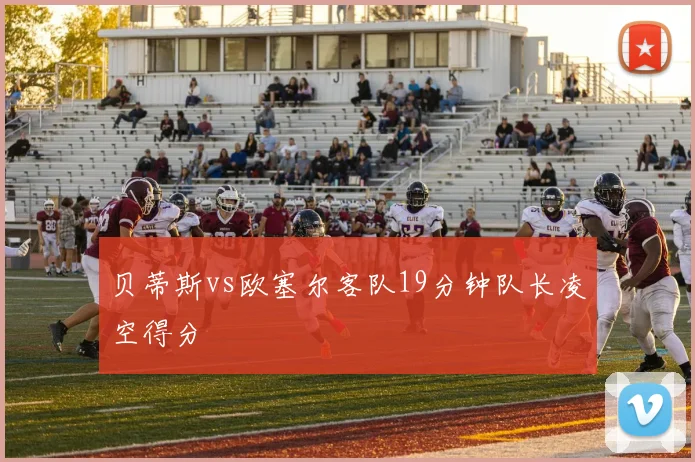 贝蒂斯vs欧塞尔客队19分钟队长凌空得分