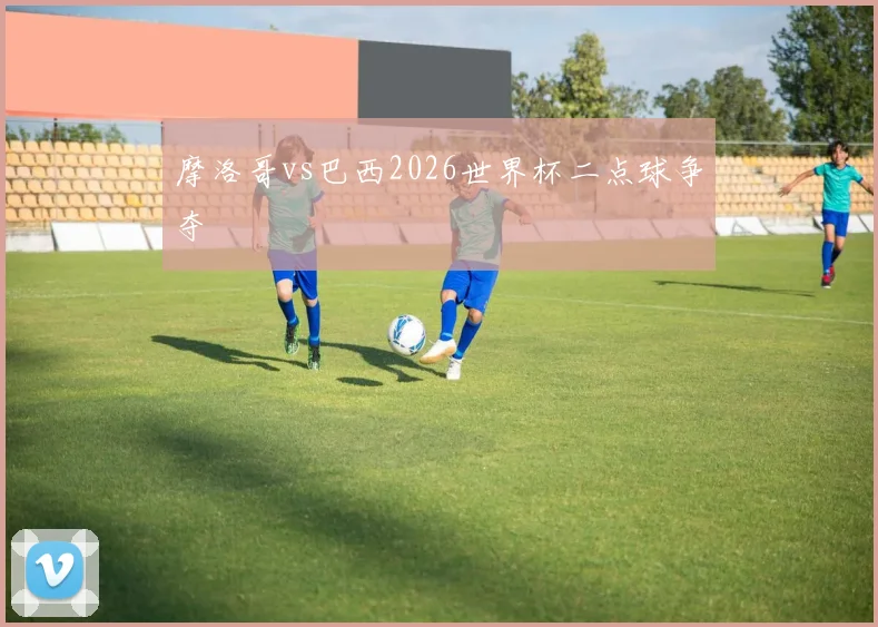 摩洛哥vs巴西2026世界杯二点球争夺