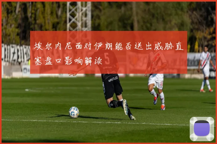 埃尔内尼面对伊朗能否送出威胁直塞盘口影响解读