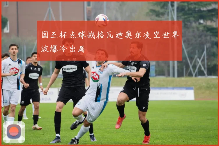 国王杯点球战格瓦迪奥尔凌空世界波爆冷出局