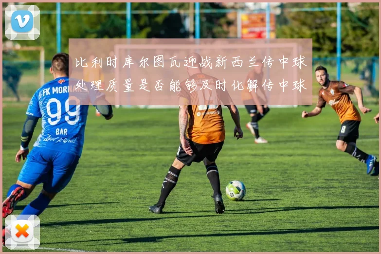 比利时库尔图瓦迎战新西兰传中球处理质量是否能够及时化解传中球