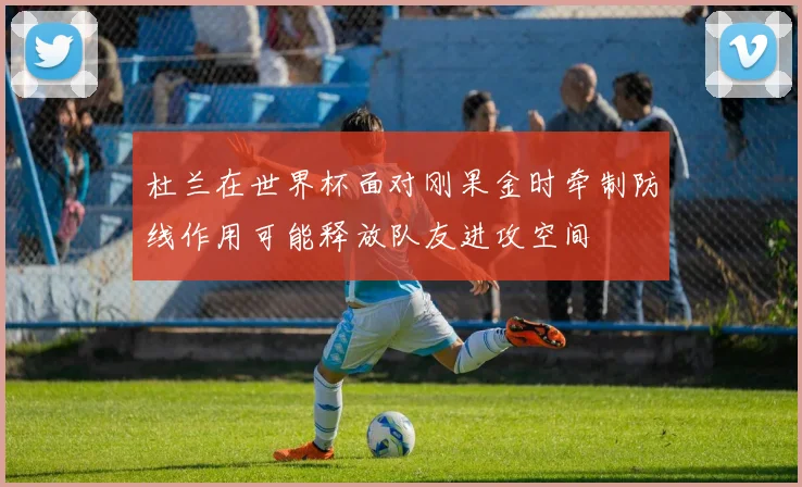 杜兰在世界杯面对刚果金时牵制防线作用可能释放队友进攻空间