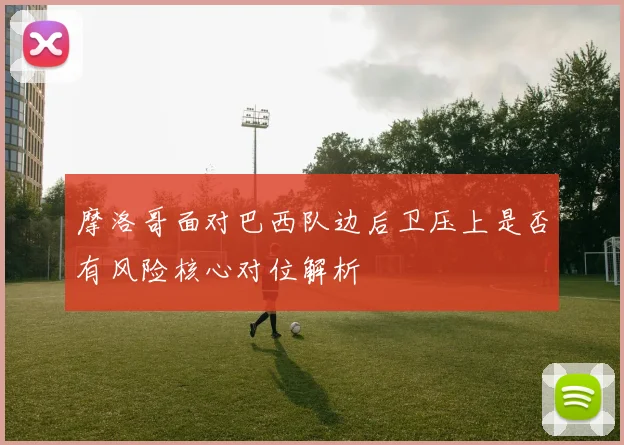 摩洛哥面对巴西队边后卫压上是否有风险核心对位解析