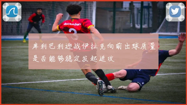 库利巴利迎战伊拉克向前出球质量是否能够稳定发起进攻