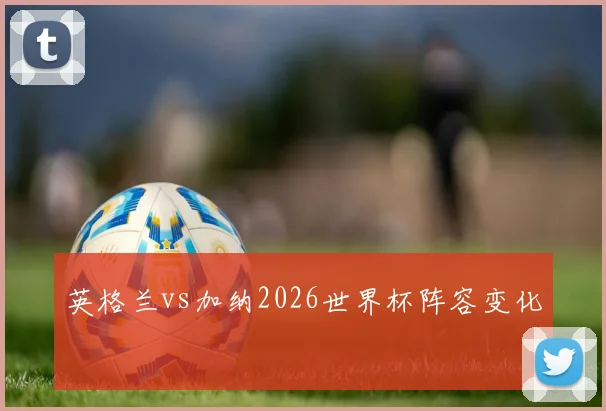 英格兰vs加纳2026世界杯阵容变化