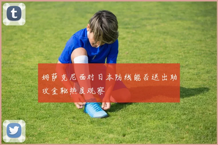 姆萨克尼面对日本防线能否送出助攻金靴热度观察