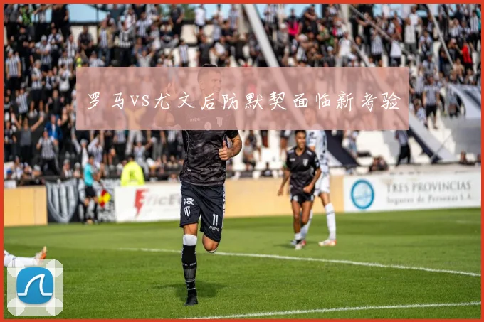 罗马vs尤文后防默契面临新考验