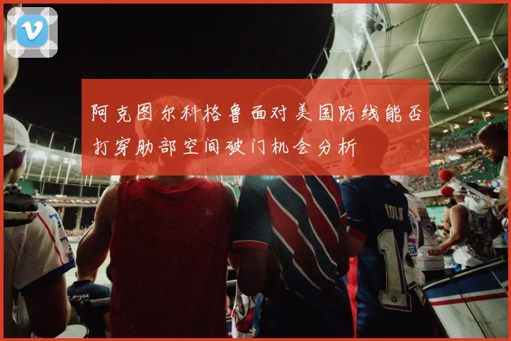 阿克图尔科格鲁面对美国防线能否打穿肋部空间破门机会分析
