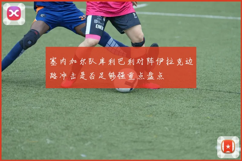 塞内加尔队库利巴利对阵伊拉克边路冲击是否足够强重点盘点