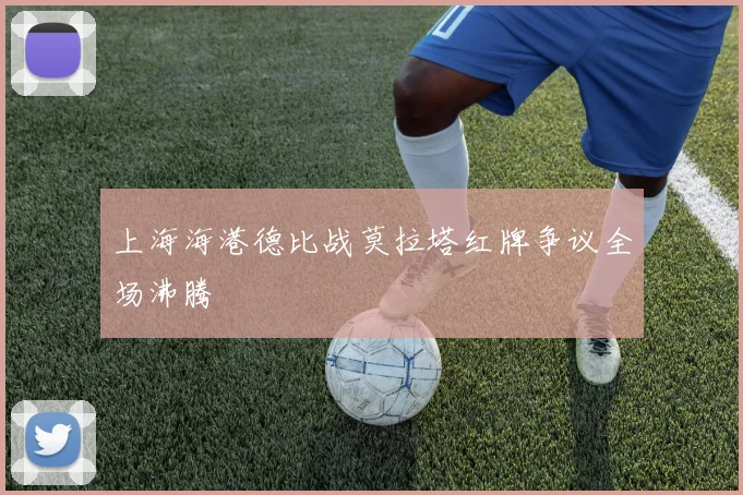 上海海港德比战莫拉塔红牌争议全场沸腾