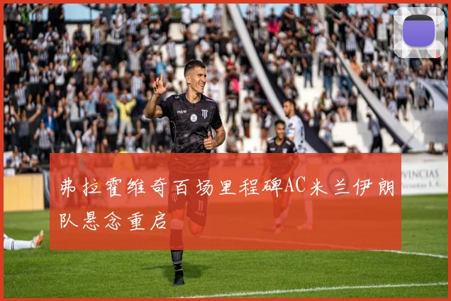 弗拉霍维奇百场里程碑AC米兰伊朗队悬念重启
