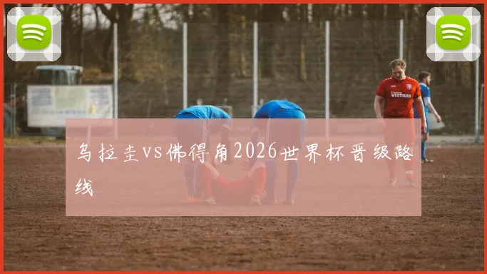 乌拉圭vs佛得角2026世界杯晋级路线