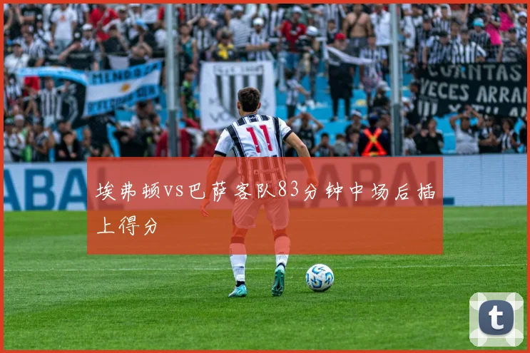埃弗顿vs巴萨客队83分钟中场后插上得分