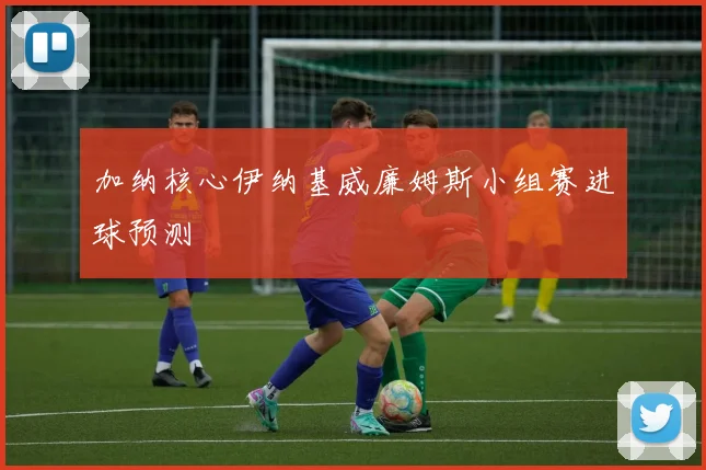加纳核心伊纳基威廉姆斯小组赛进球预测