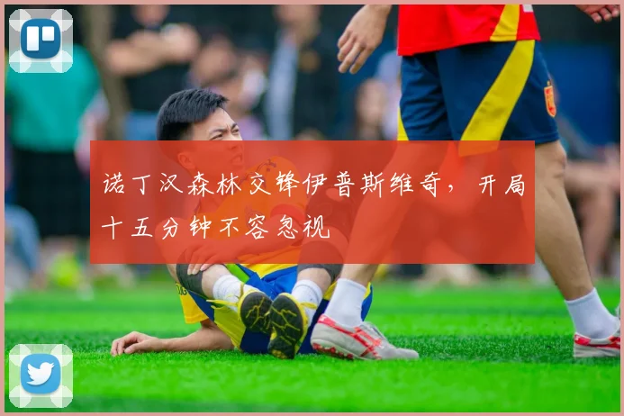 诺丁汉森林交锋伊普斯维奇,开局十五分钟不容忽视
